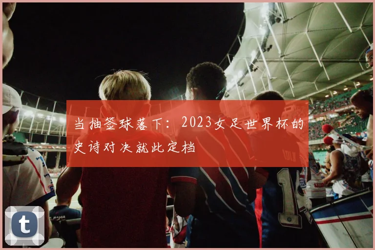 当抽签球落下：2023女足世界杯的史诗对决就此定档