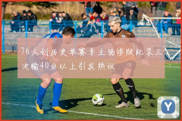 76人创历史单赛季主场惨败纪录三次输40分以上引发热议