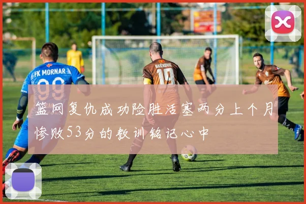 篮网复仇成功险胜活塞两分上个月惨败53分的教训铭记心中
