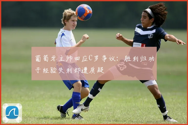 葡萄牙主帅回应C罗争议：胜利归功于经验失利却遭质疑