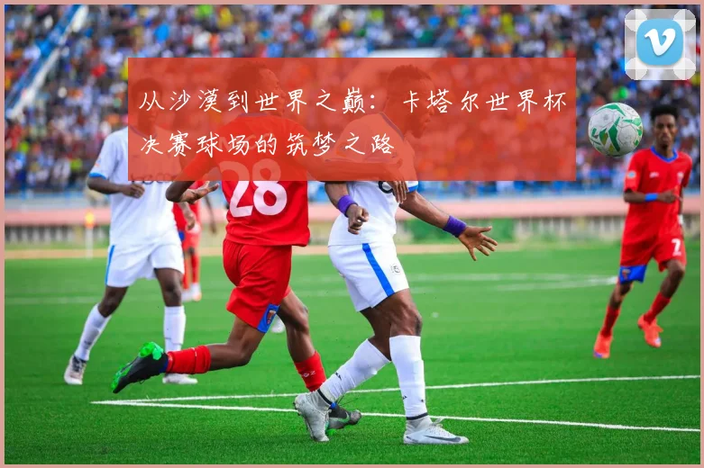 从沙漠到世界之巅：卡塔尔世界杯决赛球场的筑梦之路
