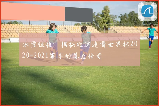 冰雪征程：揭秘短道速滑世界杯2020-2021赛季的幕后传奇