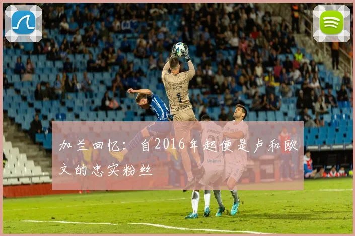 加兰回忆：自2016年起便是卢和欧文的忠实粉丝