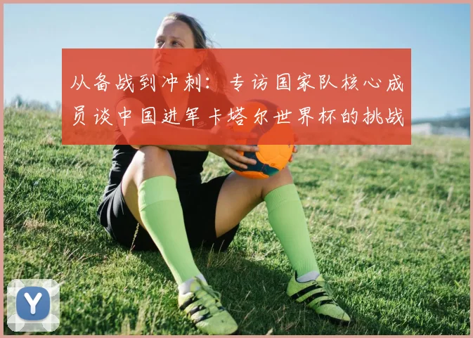 从备战到冲刺：专访国家队核心成员谈中国进军卡塔尔世界杯的挑战与希望